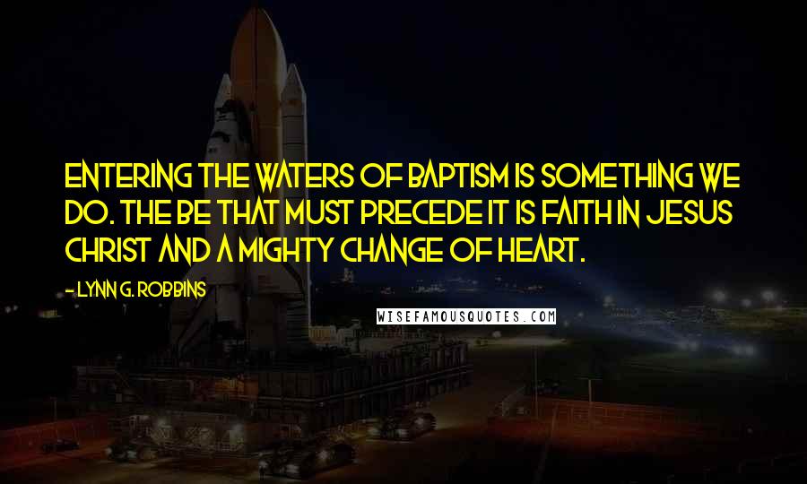 Lynn G. Robbins Quotes: Entering the waters of baptism is something we do. The be that must precede it is faith in Jesus Christ and a mighty change of heart.