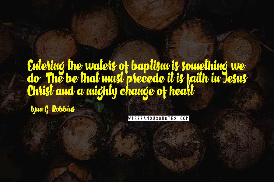 Lynn G. Robbins Quotes: Entering the waters of baptism is something we do. The be that must precede it is faith in Jesus Christ and a mighty change of heart.