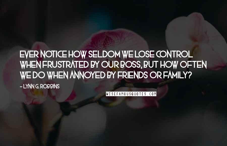 Lynn G. Robbins Quotes: Ever notice how seldom we lose control when frustrated by our boss, but how often we do when annoyed by friends or family?
