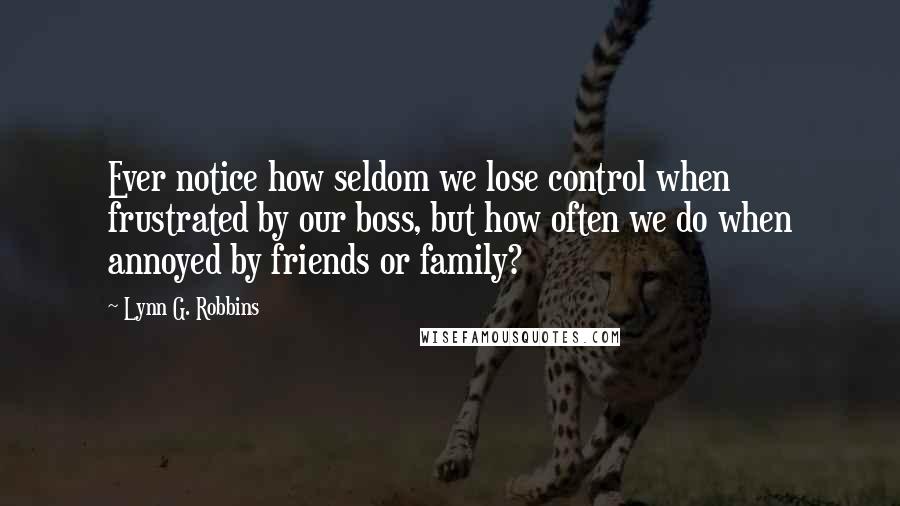 Lynn G. Robbins Quotes: Ever notice how seldom we lose control when frustrated by our boss, but how often we do when annoyed by friends or family?