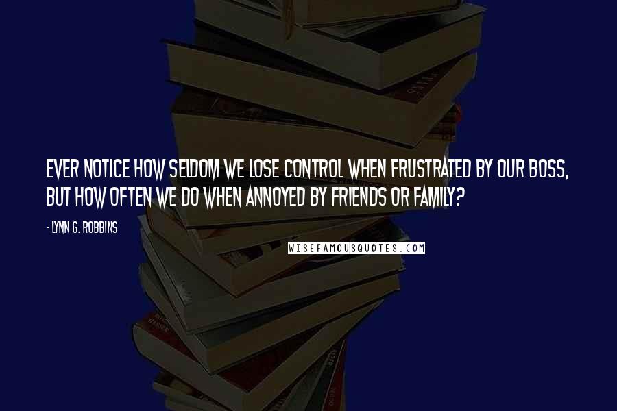 Lynn G. Robbins Quotes: Ever notice how seldom we lose control when frustrated by our boss, but how often we do when annoyed by friends or family?