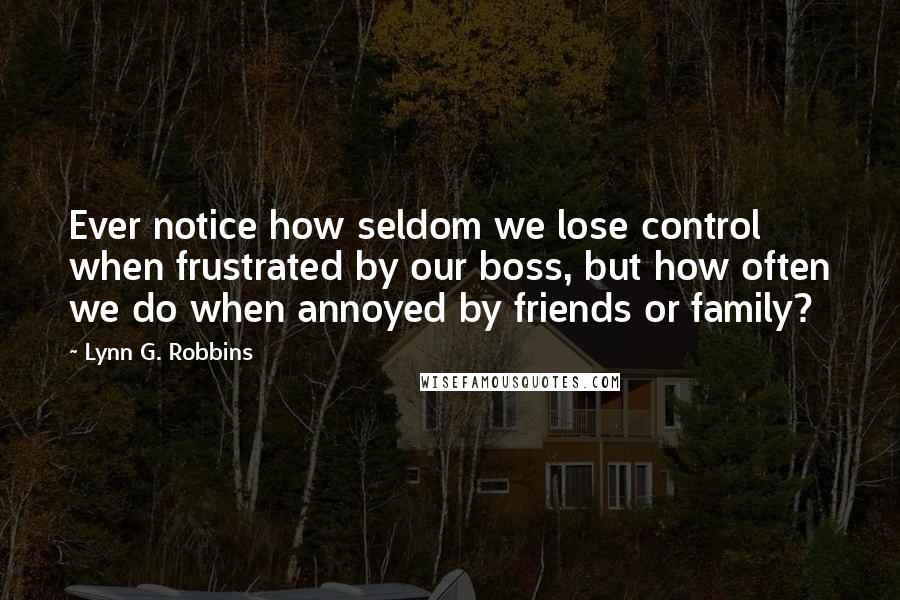 Lynn G. Robbins Quotes: Ever notice how seldom we lose control when frustrated by our boss, but how often we do when annoyed by friends or family?