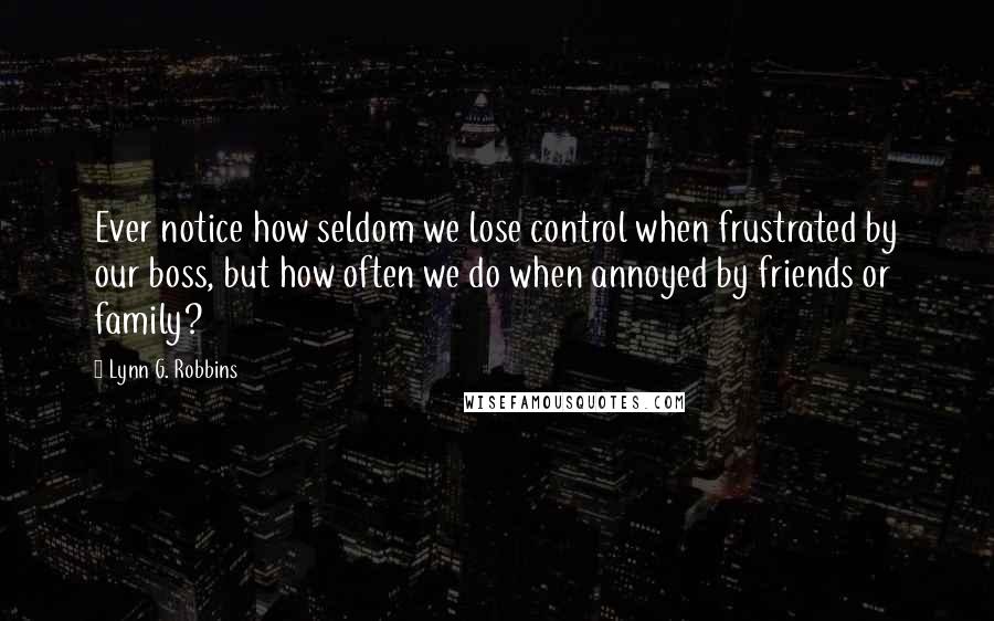 Lynn G. Robbins Quotes: Ever notice how seldom we lose control when frustrated by our boss, but how often we do when annoyed by friends or family?