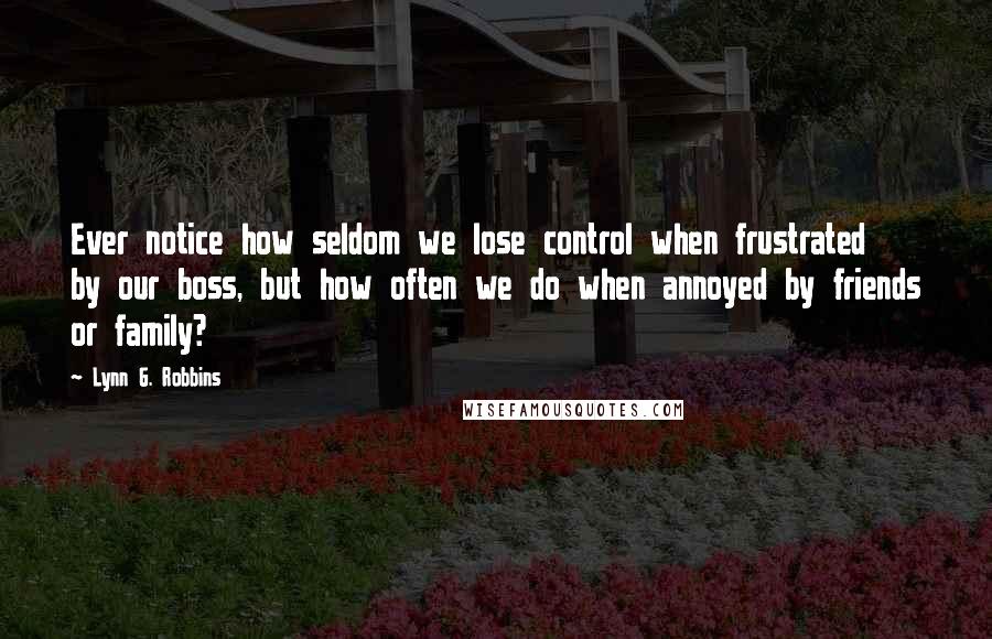 Lynn G. Robbins Quotes: Ever notice how seldom we lose control when frustrated by our boss, but how often we do when annoyed by friends or family?