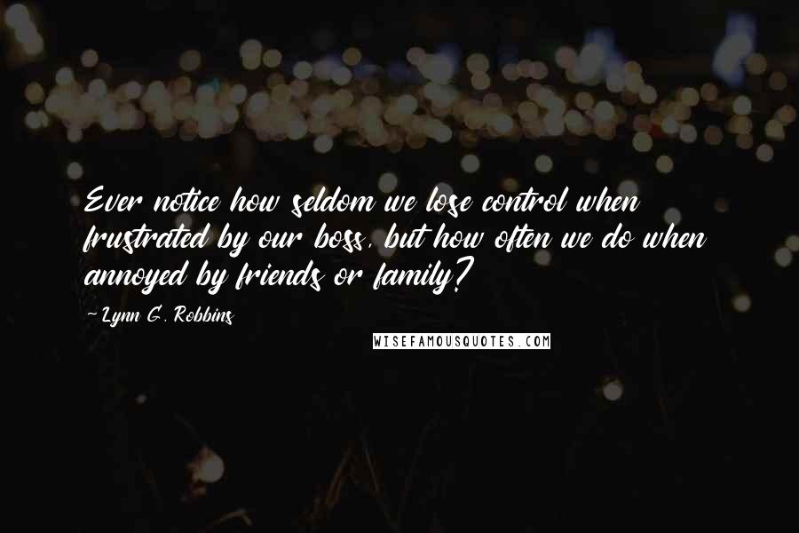 Lynn G. Robbins Quotes: Ever notice how seldom we lose control when frustrated by our boss, but how often we do when annoyed by friends or family?