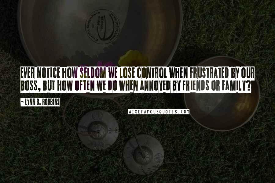 Lynn G. Robbins Quotes: Ever notice how seldom we lose control when frustrated by our boss, but how often we do when annoyed by friends or family?