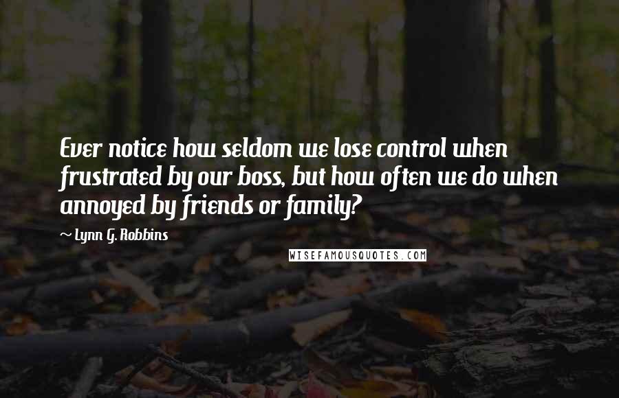 Lynn G. Robbins Quotes: Ever notice how seldom we lose control when frustrated by our boss, but how often we do when annoyed by friends or family?