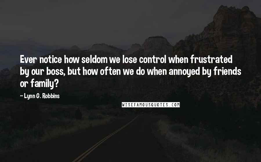 Lynn G. Robbins Quotes: Ever notice how seldom we lose control when frustrated by our boss, but how often we do when annoyed by friends or family?
