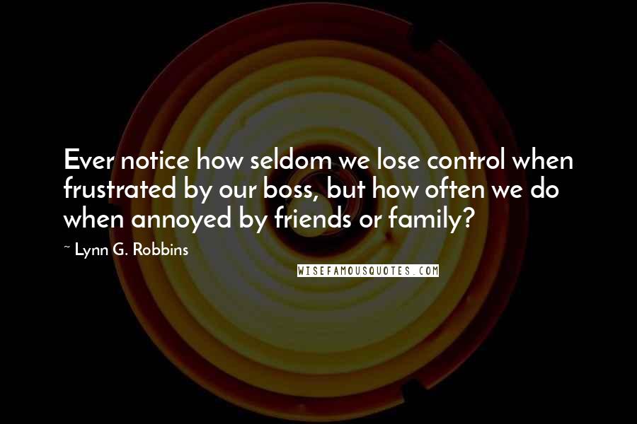Lynn G. Robbins Quotes: Ever notice how seldom we lose control when frustrated by our boss, but how often we do when annoyed by friends or family?