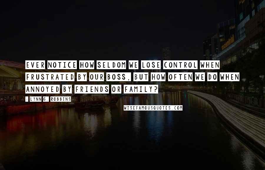 Lynn G. Robbins Quotes: Ever notice how seldom we lose control when frustrated by our boss, but how often we do when annoyed by friends or family?