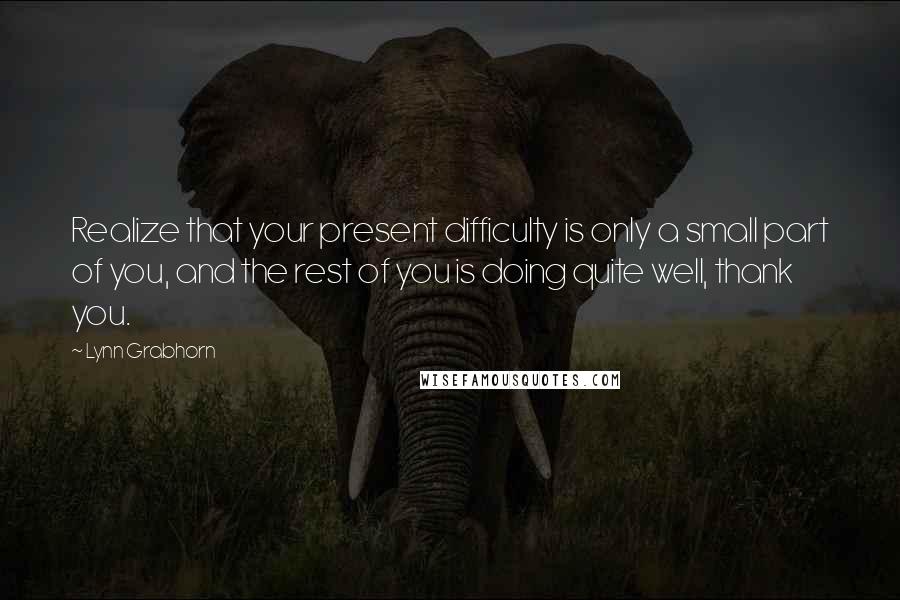 Lynn Grabhorn Quotes: Realize that your present difficulty is only a small part of you, and the rest of you is doing quite well, thank you.