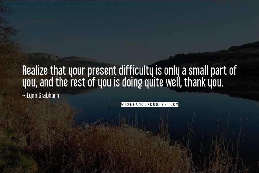 Lynn Grabhorn Quotes: Realize that your present difficulty is only a small part of you, and the rest of you is doing quite well, thank you.
