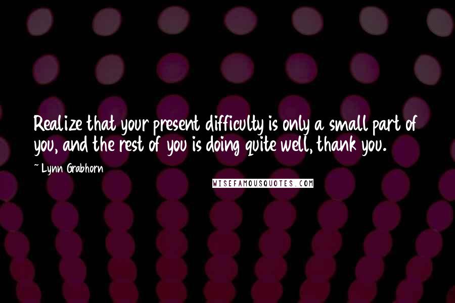 Lynn Grabhorn Quotes: Realize that your present difficulty is only a small part of you, and the rest of you is doing quite well, thank you.