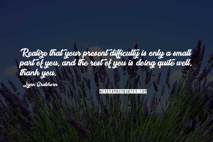 Lynn Grabhorn Quotes: Realize that your present difficulty is only a small part of you, and the rest of you is doing quite well, thank you.