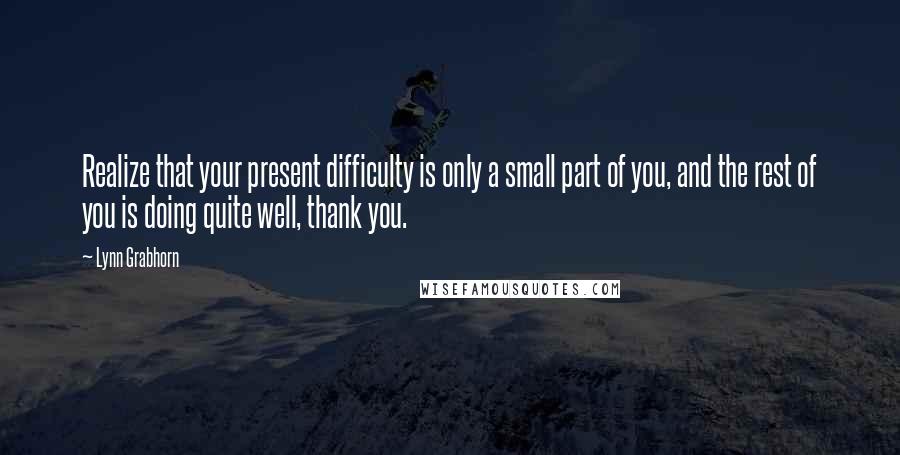 Lynn Grabhorn Quotes: Realize that your present difficulty is only a small part of you, and the rest of you is doing quite well, thank you.