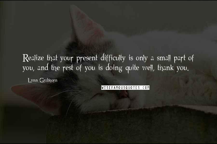 Lynn Grabhorn Quotes: Realize that your present difficulty is only a small part of you, and the rest of you is doing quite well, thank you.