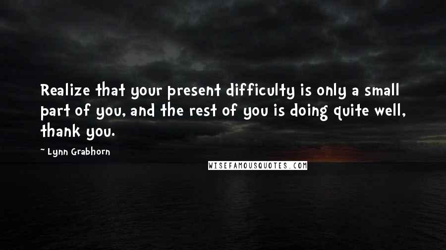 Lynn Grabhorn Quotes: Realize that your present difficulty is only a small part of you, and the rest of you is doing quite well, thank you.