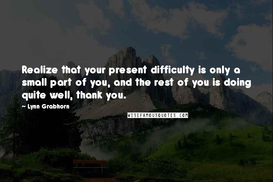 Lynn Grabhorn Quotes: Realize that your present difficulty is only a small part of you, and the rest of you is doing quite well, thank you.