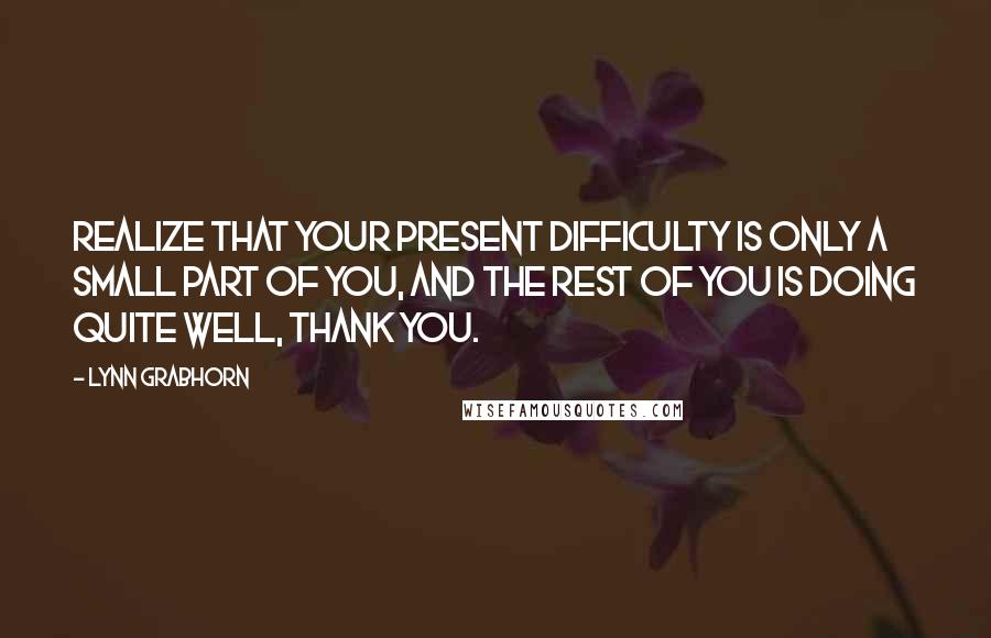 Lynn Grabhorn Quotes: Realize that your present difficulty is only a small part of you, and the rest of you is doing quite well, thank you.