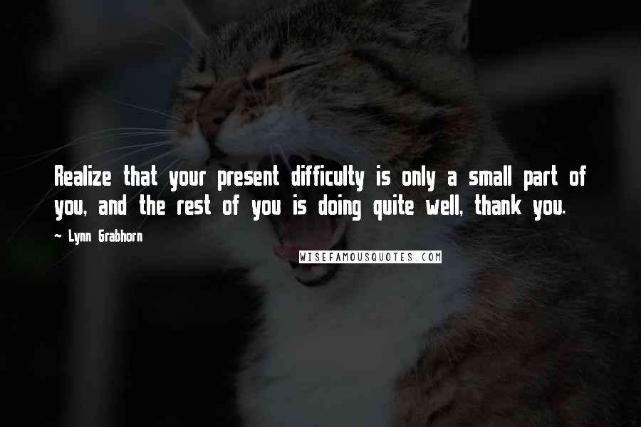 Lynn Grabhorn Quotes: Realize that your present difficulty is only a small part of you, and the rest of you is doing quite well, thank you.