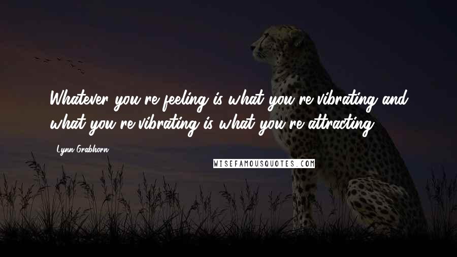 Lynn Grabhorn Quotes: Whatever you're feeling is what you're vibrating and what you're vibrating is what you're attracting