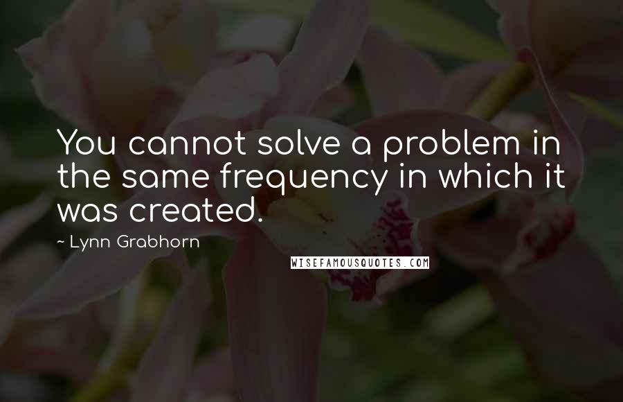 Lynn Grabhorn Quotes: You cannot solve a problem in the same frequency in which it was created.