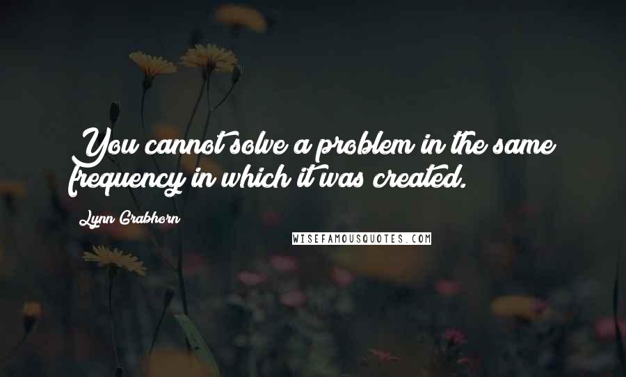 Lynn Grabhorn Quotes: You cannot solve a problem in the same frequency in which it was created.