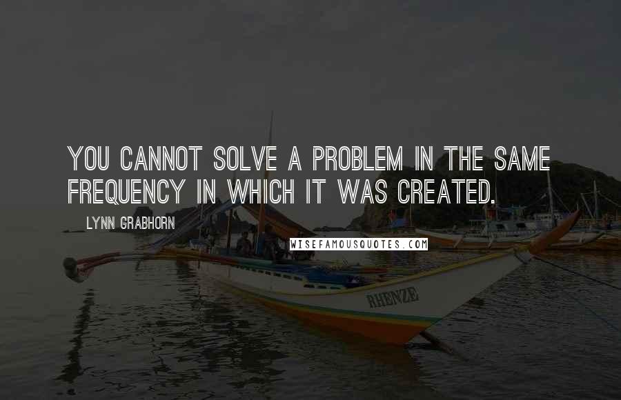 Lynn Grabhorn Quotes: You cannot solve a problem in the same frequency in which it was created.