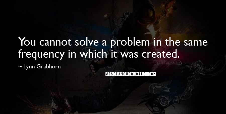 Lynn Grabhorn Quotes: You cannot solve a problem in the same frequency in which it was created.