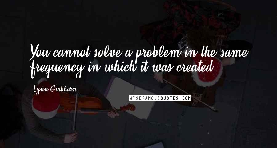 Lynn Grabhorn Quotes: You cannot solve a problem in the same frequency in which it was created.