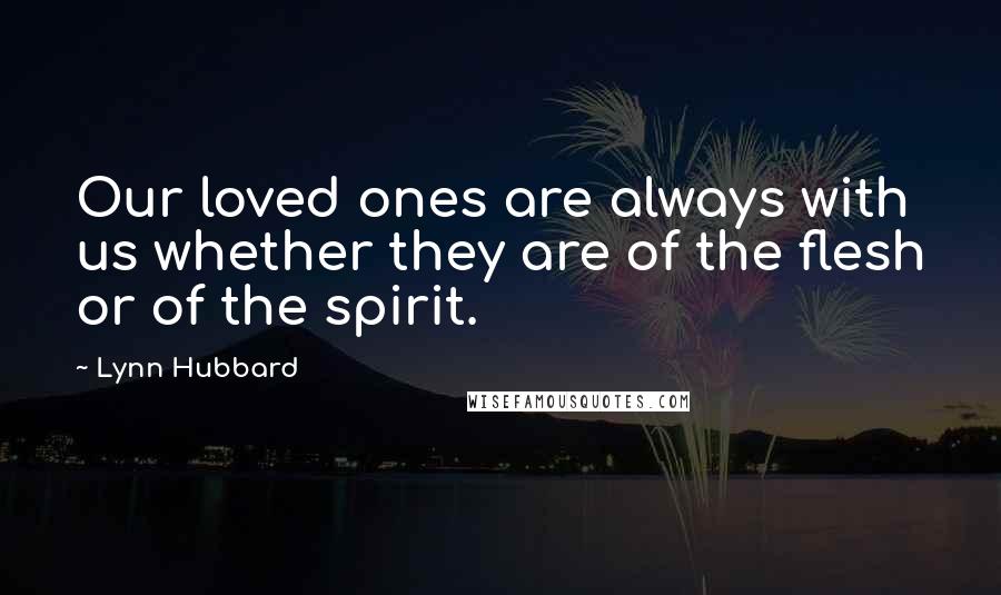 Lynn Hubbard Quotes: Our loved ones are always with us whether they are of the flesh or of the spirit.