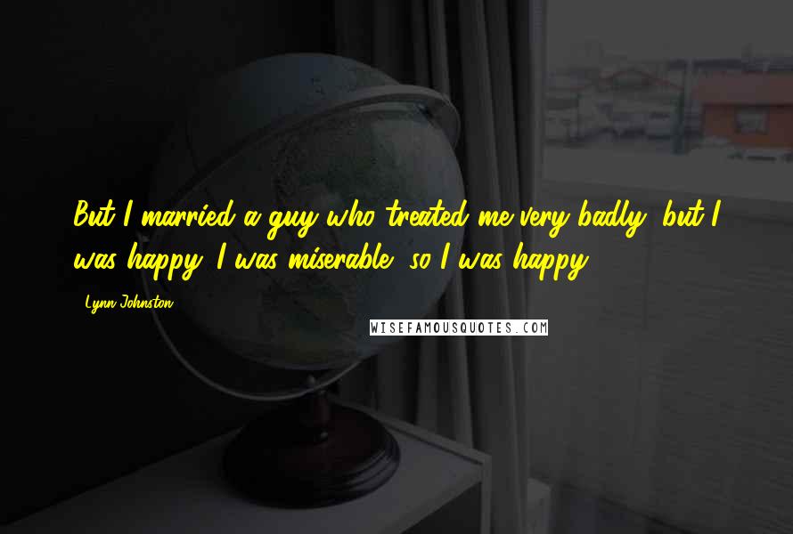 Lynn Johnston Quotes: But I married a guy who treated me very badly, but I was happy. I was miserable, so I was happy.