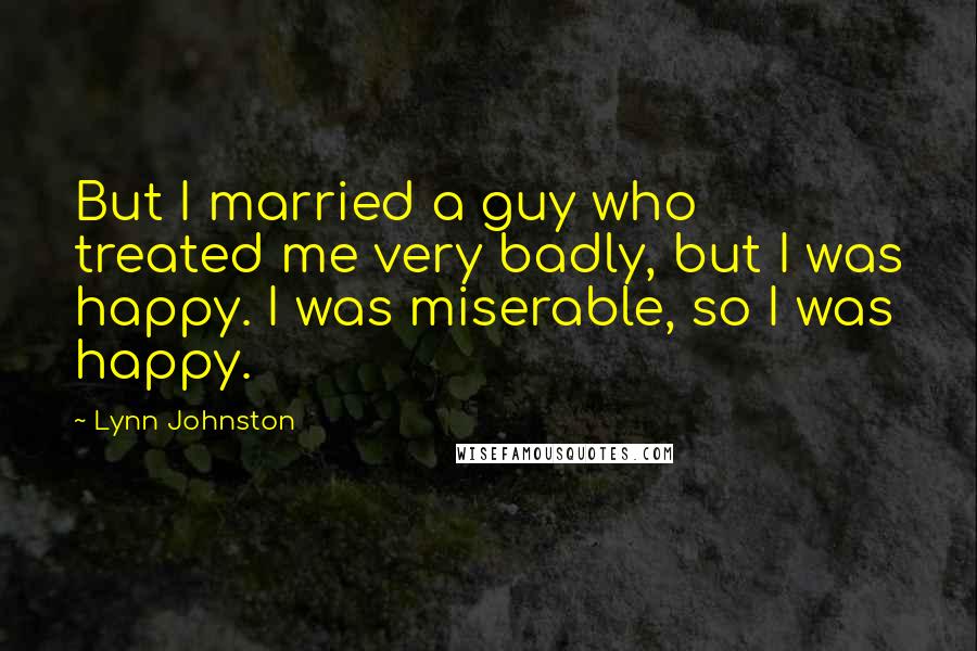 Lynn Johnston Quotes: But I married a guy who treated me very badly, but I was happy. I was miserable, so I was happy.