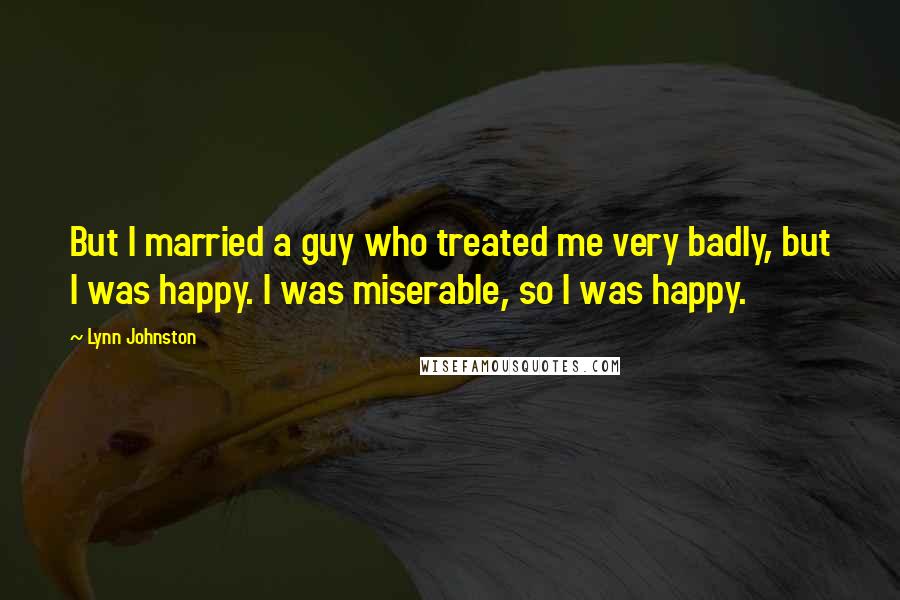 Lynn Johnston Quotes: But I married a guy who treated me very badly, but I was happy. I was miserable, so I was happy.