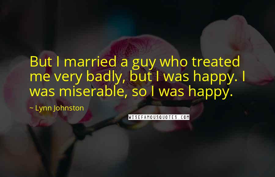 Lynn Johnston Quotes: But I married a guy who treated me very badly, but I was happy. I was miserable, so I was happy.