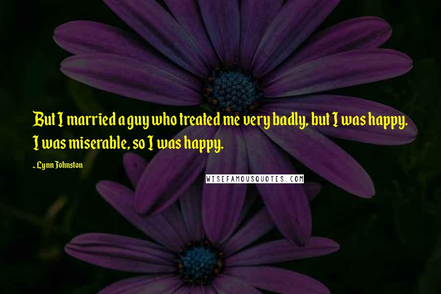 Lynn Johnston Quotes: But I married a guy who treated me very badly, but I was happy. I was miserable, so I was happy.