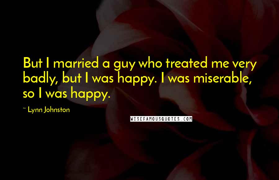 Lynn Johnston Quotes: But I married a guy who treated me very badly, but I was happy. I was miserable, so I was happy.