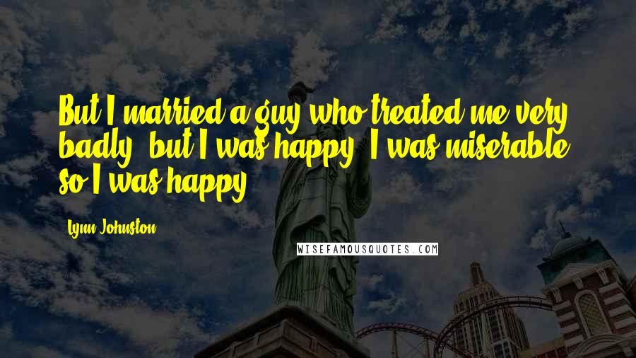 Lynn Johnston Quotes: But I married a guy who treated me very badly, but I was happy. I was miserable, so I was happy.