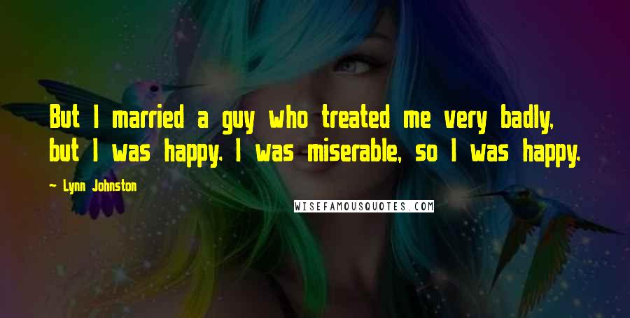 Lynn Johnston Quotes: But I married a guy who treated me very badly, but I was happy. I was miserable, so I was happy.