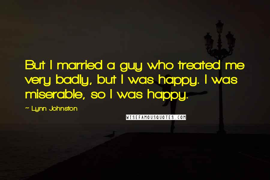 Lynn Johnston Quotes: But I married a guy who treated me very badly, but I was happy. I was miserable, so I was happy.