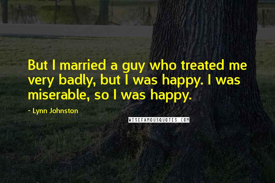 Lynn Johnston Quotes: But I married a guy who treated me very badly, but I was happy. I was miserable, so I was happy.