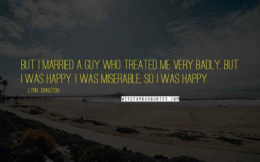 Lynn Johnston Quotes: But I married a guy who treated me very badly, but I was happy. I was miserable, so I was happy.