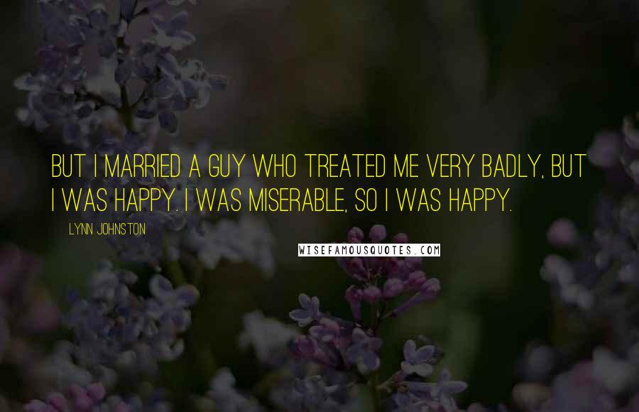 Lynn Johnston Quotes: But I married a guy who treated me very badly, but I was happy. I was miserable, so I was happy.