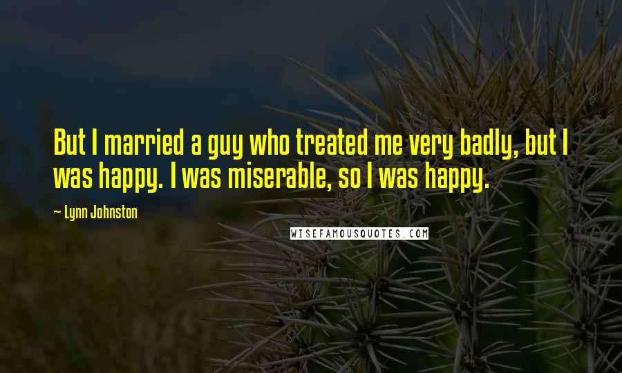 Lynn Johnston Quotes: But I married a guy who treated me very badly, but I was happy. I was miserable, so I was happy.