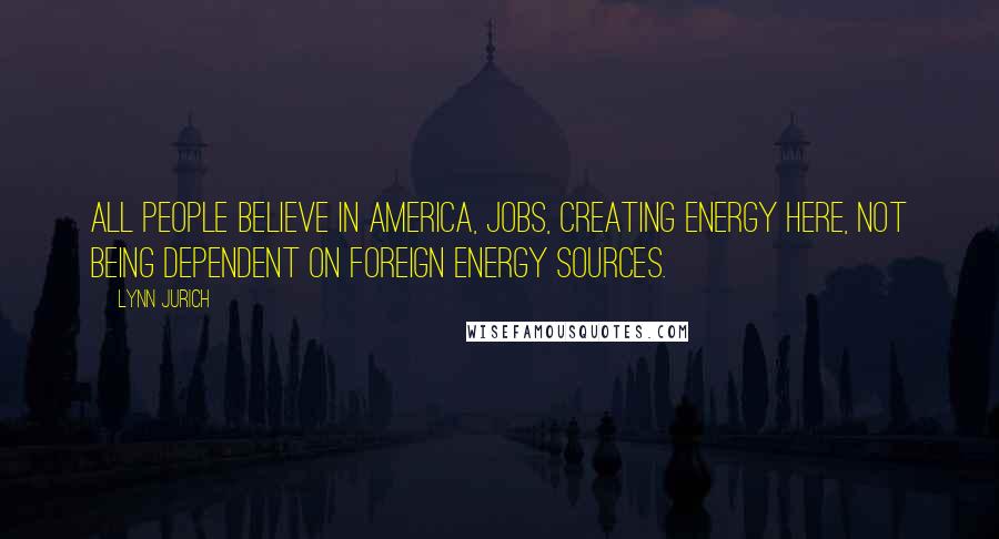 Lynn Jurich Quotes: All people believe in America, jobs, creating energy here, not being dependent on foreign energy sources.