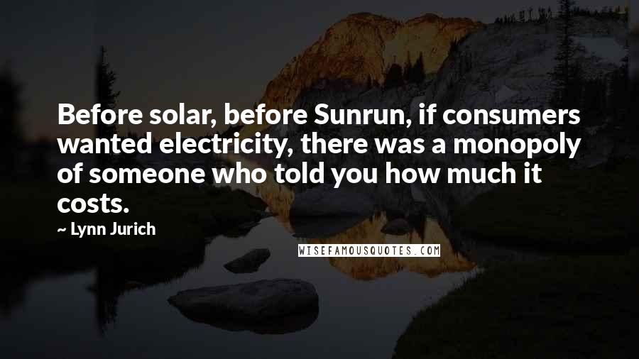 Lynn Jurich Quotes: Before solar, before Sunrun, if consumers wanted electricity, there was a monopoly of someone who told you how much it costs.