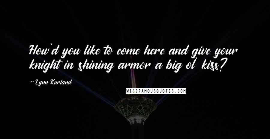 Lynn Kurland Quotes: How'd you like to come here and give your knight in shining armor a big ol' kiss?
