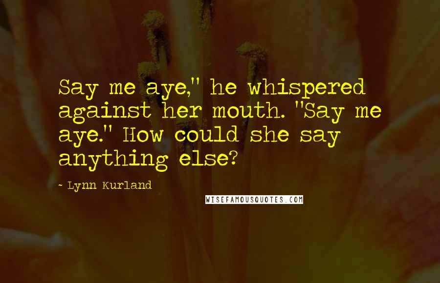 Lynn Kurland Quotes: Say me aye," he whispered against her mouth. "Say me aye." How could she say anything else?