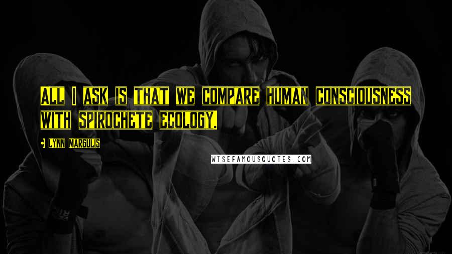 Lynn Margulis Quotes: All I ask is that we compare human consciousness with spirochete ecology.