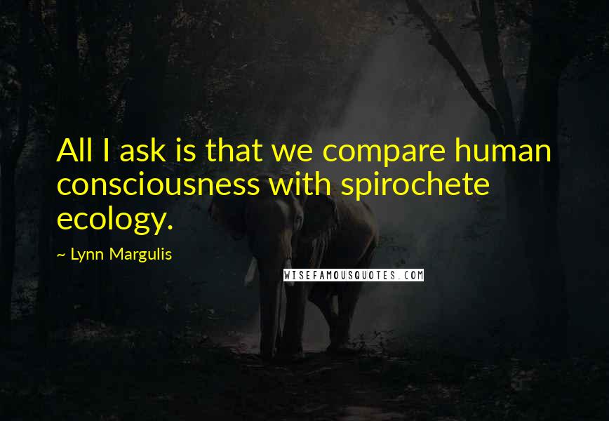 Lynn Margulis Quotes: All I ask is that we compare human consciousness with spirochete ecology.